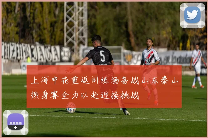 上海申花重返训练场备战山东泰山热身赛全力以赴迎接挑战