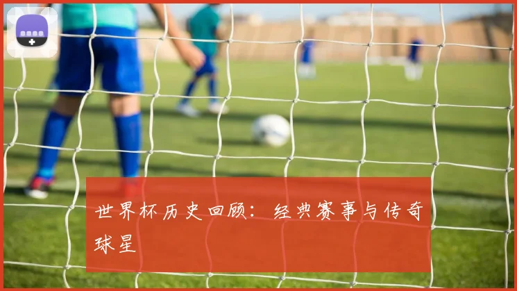 世界杯历史回顾：经典赛事与传奇球星