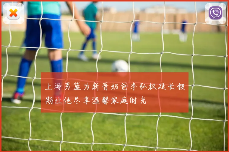 上海男篮为新晋奶爸李弘权延长假期让他尽享温馨家庭时光