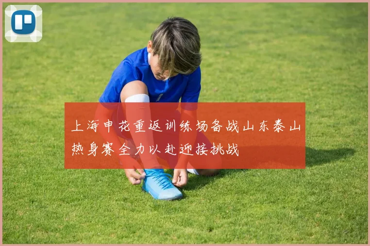 上海申花重返训练场备战山东泰山热身赛全力以赴迎接挑战