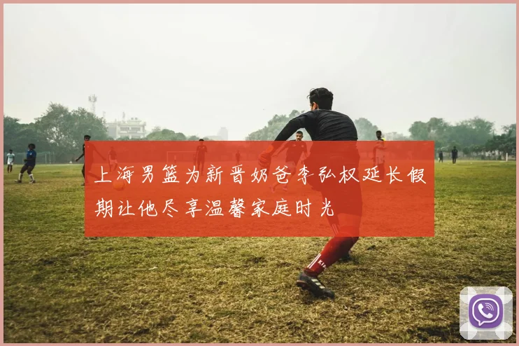 上海男篮为新晋奶爸李弘权延长假期让他尽享温馨家庭时光