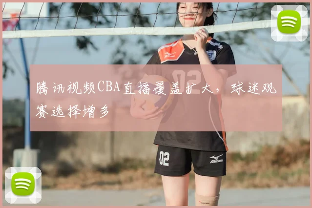 腾讯视频CBA直播覆盖扩大，球迷观赛选择增多