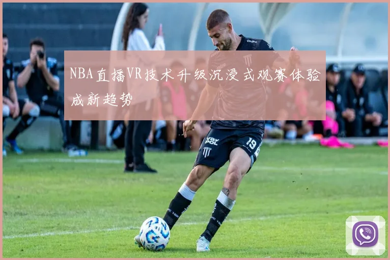 NBA直播VR技术升级沉浸式观赛体验成新趋势