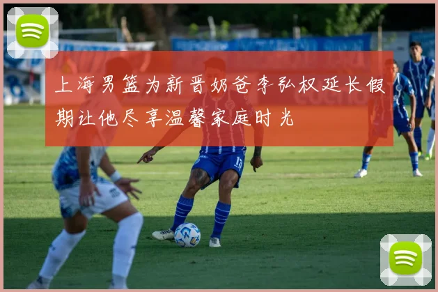上海男篮为新晋奶爸李弘权延长假期让他尽享温馨家庭时光