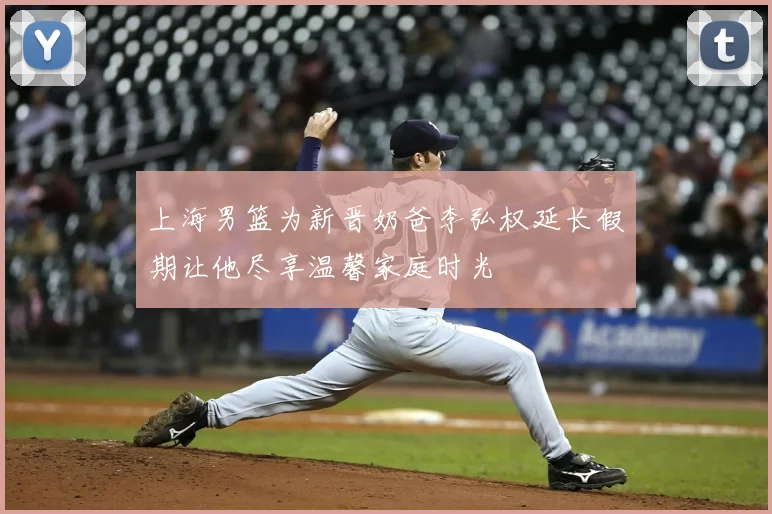 上海男篮为新晋奶爸李弘权延长假期让他尽享温馨家庭时光