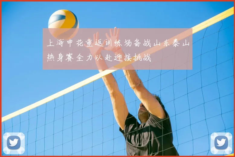 上海申花重返训练场备战山东泰山热身赛全力以赴迎接挑战